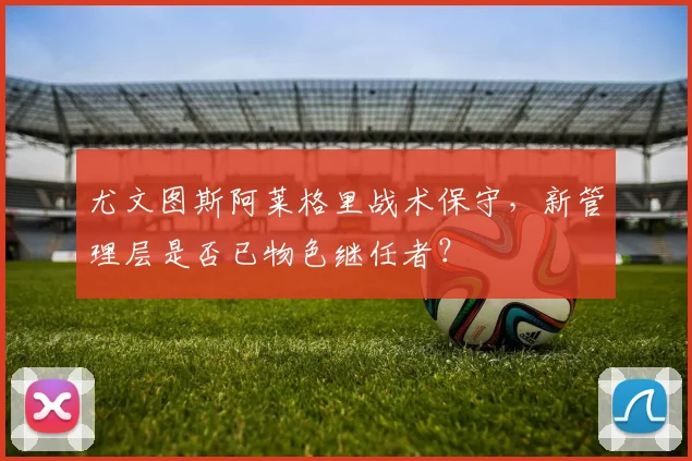 尤文图斯阿莱格里战术保守，新管理层是否已物色继任者？