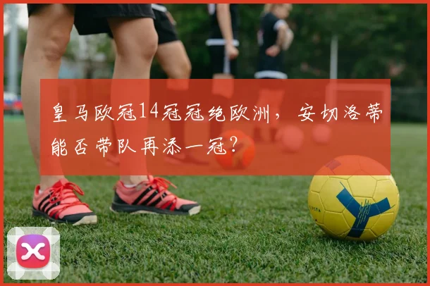 皇马欧冠14冠冠绝欧洲，安切洛蒂能否带队再添一冠？