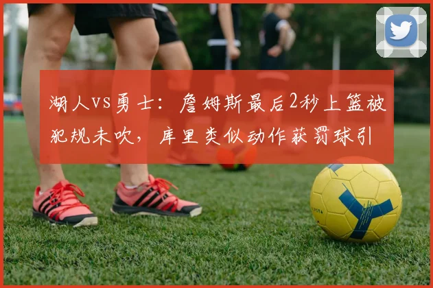 湖人vs勇士：詹姆斯最后2秒上篮被犯规未吹，库里类似动作获罚球引争议