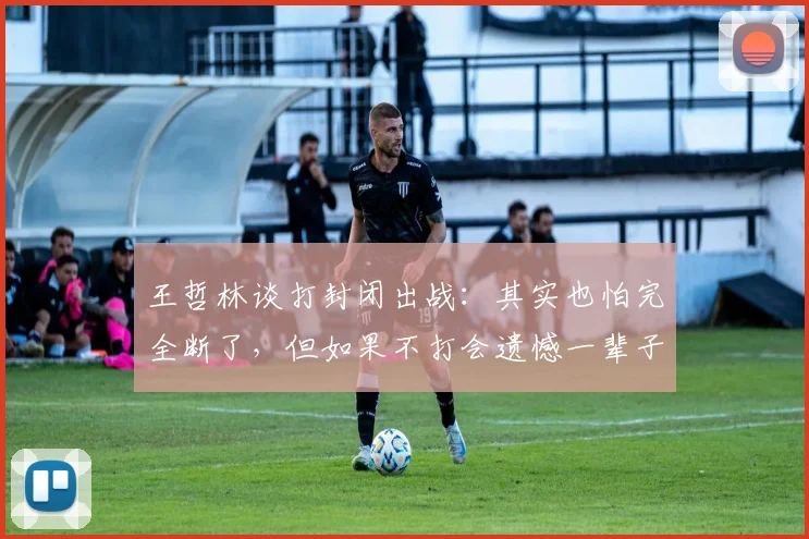 王哲林谈打封闭出战：其实也怕完全断了，但如果不打会遗憾一辈子